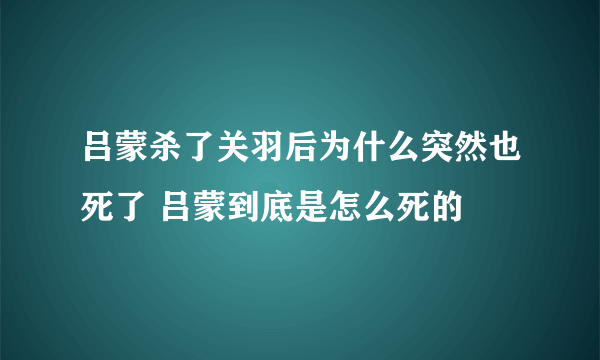 吕蒙杀了关羽后为什么突然也死了 吕蒙到底是怎么死的