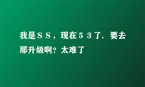 我是ＳＳ，现在５３了．要去那升级啊？太难了