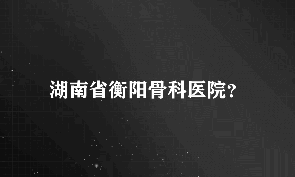 湖南省衡阳骨科医院？