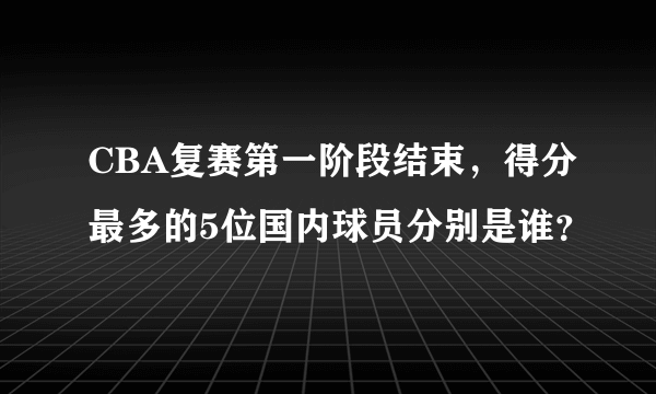 CBA复赛第一阶段结束，得分最多的5位国内球员分别是谁？