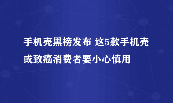 手机壳黑榜发布 这5款手机壳或致癌消费者要小心慎用