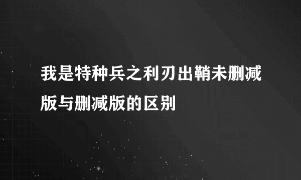 我是特种兵之利刃出鞘未删减版与删减版的区别