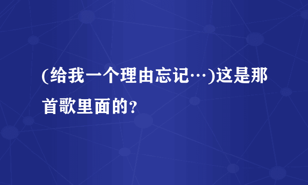 (给我一个理由忘记…)这是那首歌里面的？