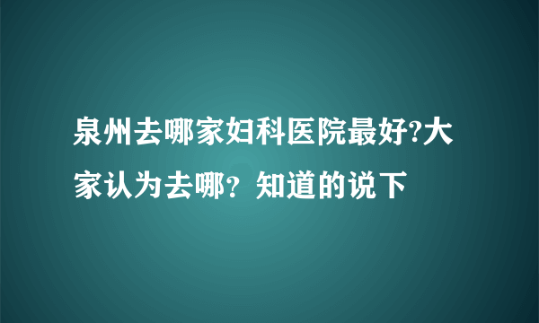 泉州去哪家妇科医院最好?大家认为去哪？知道的说下