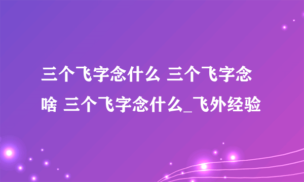 三个飞字念什么 三个飞字念啥 三个飞字念什么_飞外经验