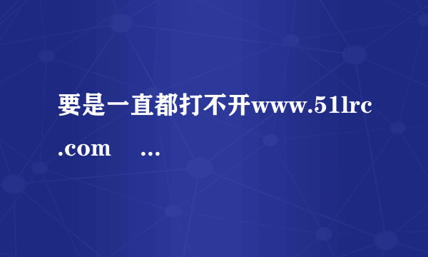 要是一直都打不开www.51lrc.com    那我该怎么办？？？