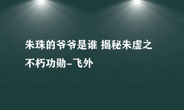 朱珠的爷爷是谁 揭秘朱虚之不朽功勋-飞外