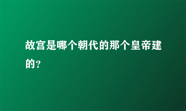 故宫是哪个朝代的那个皇帝建的？