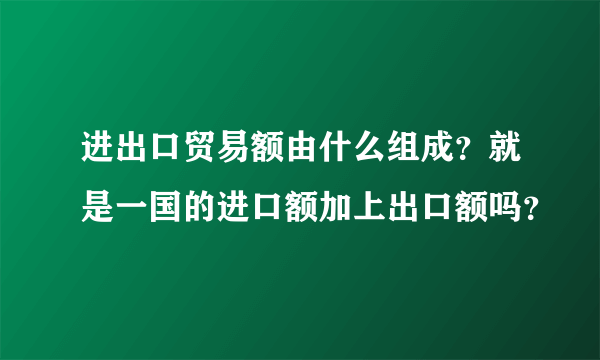 进出口贸易额由什么组成？就是一国的进口额加上出口额吗？