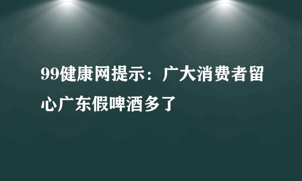 99健康网提示：广大消费者留心广东假啤酒多了