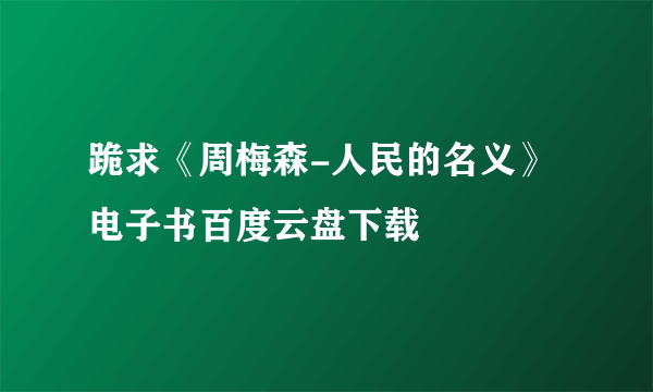 跪求《周梅森-人民的名义》电子书百度云盘下载