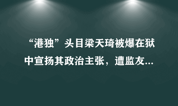 “港独”头目梁天琦被爆在狱中宣扬其政治主张，遭监友家属爆料