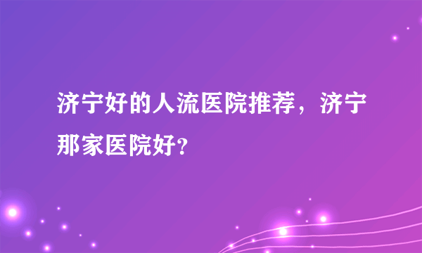 济宁好的人流医院推荐，济宁那家医院好？