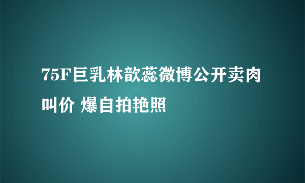 75F巨乳林歆蕊微博公开卖肉叫价 爆自拍艳照