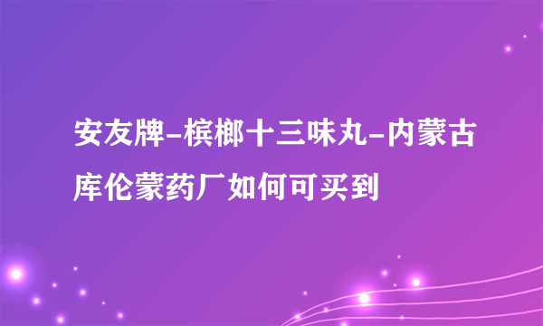 安友牌-槟榔十三味丸-内蒙古库伦蒙药厂如何可买到