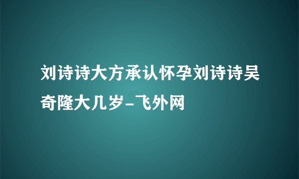 刘诗诗大方承认怀孕刘诗诗吴奇隆大几岁-飞外网