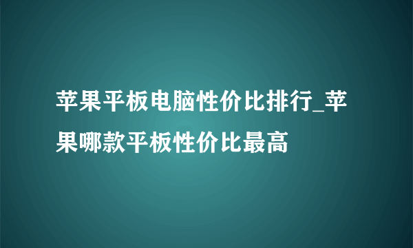 苹果平板电脑性价比排行_苹果哪款平板性价比最高