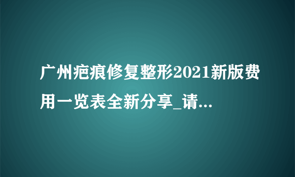 广州疤痕修复整形2021新版费用一览表全新分享_请问你们修复疤痕的价格是多少啊