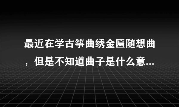 最近在学古筝曲绣金匾随想曲，但是不知道曲子是什么意境，哪位筝友能帮忙描述一下啊