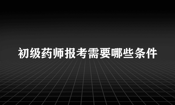 初级药师报考需要哪些条件