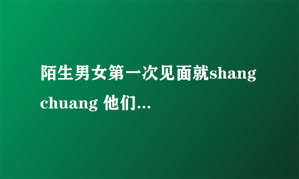 陌生男女第一次见面就shang chuang 他们是什么想的？在chuang shang 她们有没