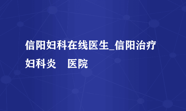 信阳妇科在线医生_信阳治疗妇科炎癥医院