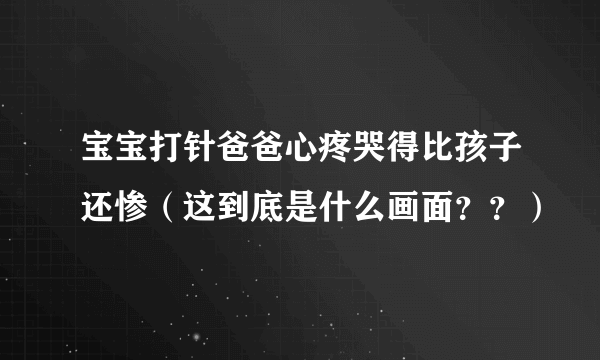 宝宝打针爸爸心疼哭得比孩子还惨（这到底是什么画面？？）