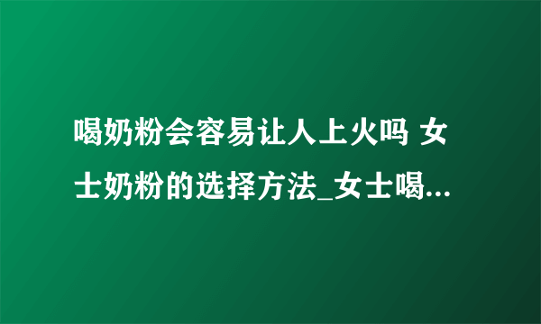 喝奶粉会容易让人上火吗 女士奶粉的选择方法_女士喝什么奶粉好