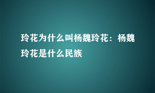 玲花为什么叫杨魏玲花：杨魏玲花是什么民族