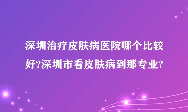 深圳治疗皮肤病医院哪个比较好?深圳市看皮肤病到那专业?