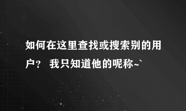 如何在这里查找或搜索别的用户？ 我只知道他的呢称~`