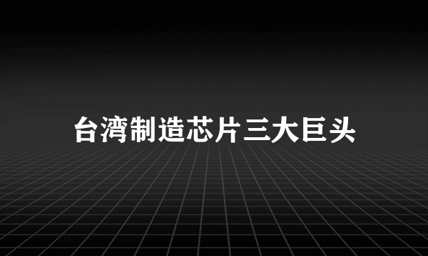 台湾制造芯片三大巨头