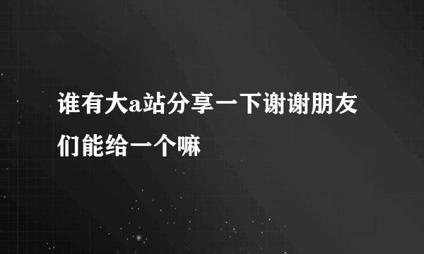 谁有大a站分享一下谢谢朋友们能给一个嘛