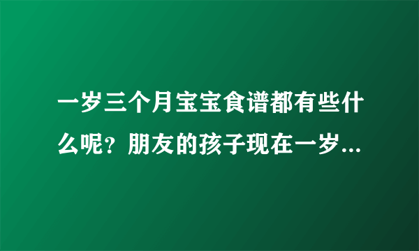 一岁三个月宝宝食谱都有些什么呢？朋友的孩子现在一岁三个月了...