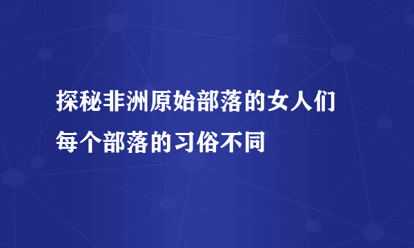 探秘非洲原始部落的女人们 每个部落的习俗不同