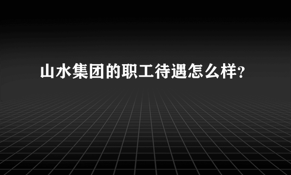 山水集团的职工待遇怎么样？