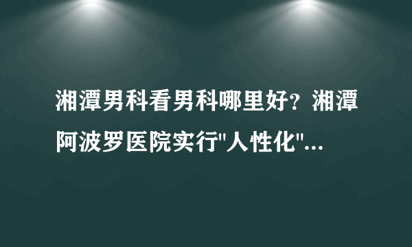 湘潭男科看男科哪里好？湘潭阿波罗医院实行