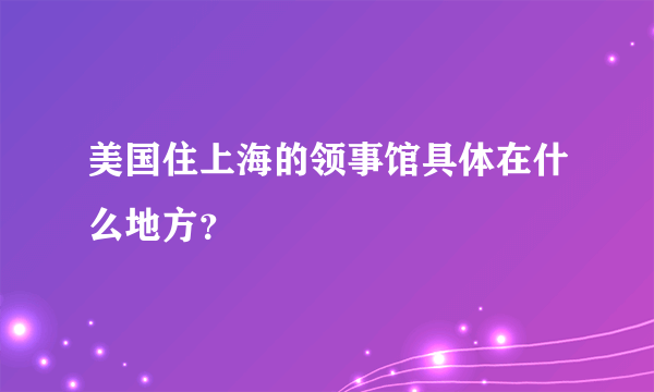 美国住上海的领事馆具体在什么地方？