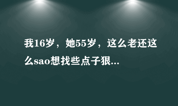 我16岁，她55岁，这么老还这么sao想找些点子狠点的虐她奶 ～zi