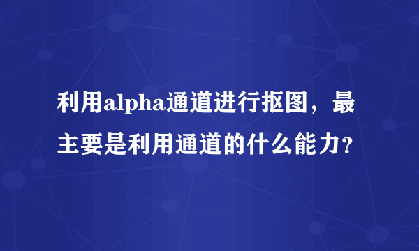 利用alpha通道进行抠图，最主要是利用通道的什么能力？