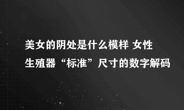 美女的阴处是什么模样 女性生殖器“标准”尺寸的数字解码