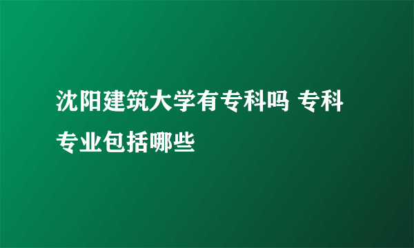 沈阳建筑大学有专科吗 专科专业包括哪些