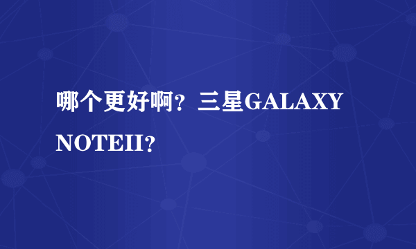 哪个更好啊？三星GALAXY NOTEII？