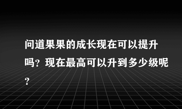 问道果果的成长现在可以提升吗？现在最高可以升到多少级呢？