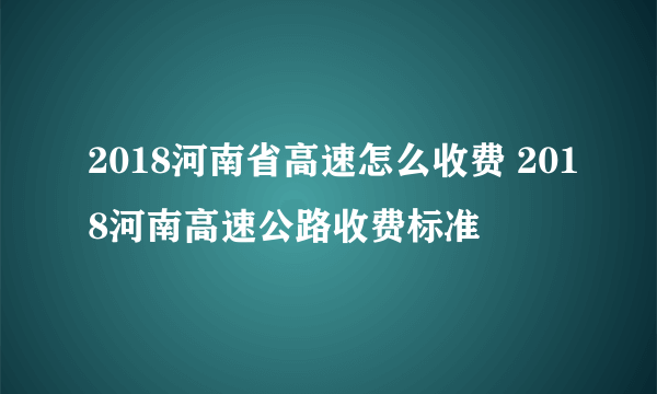 2018河南省高速怎么收费 2018河南高速公路收费标准