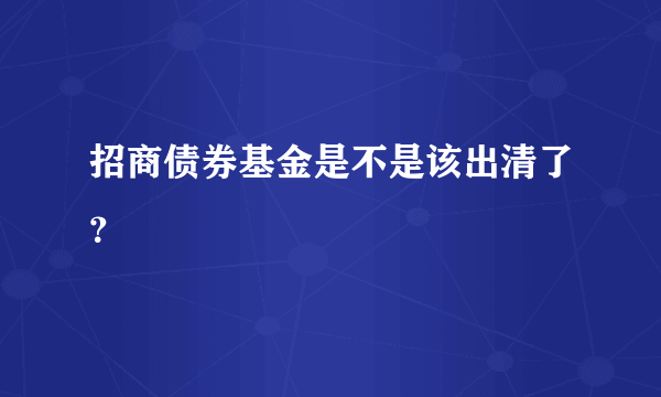 招商债券基金是不是该出清了？