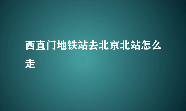 西直门地铁站去北京北站怎么走