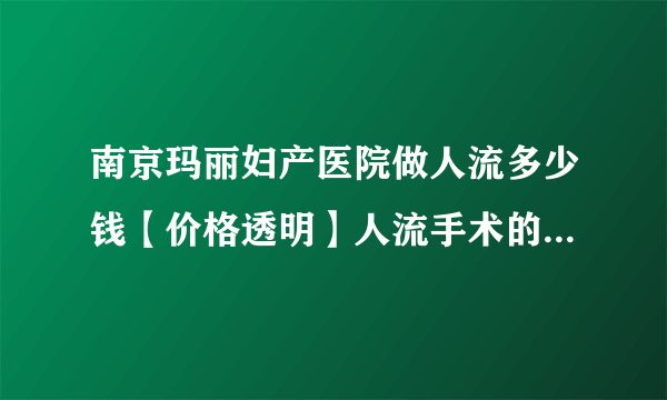 南京玛丽妇产医院做人流多少钱【价格透明】人流手术的具体花费？