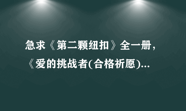 急求《第二颗纽扣》全一册，《爱的挑战者(合格祈愿)》 全4册，恋爱暴君1~6及番外