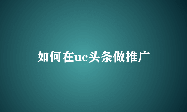 如何在uc头条做推广